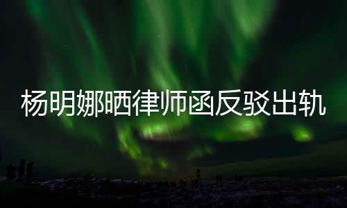驳出么回轨言轨怎杨明演员斥妻函反田亮子出事律师论 娜晒