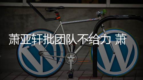 不给萧亚轩批萧亚轩批团队团队怎么力 了